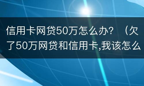 信用卡网贷50万怎么办？（欠了50万网贷和信用卡,我该怎么去上岸）