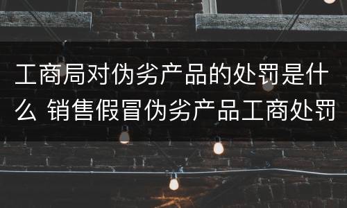工商局对伪劣产品的处罚是什么 销售假冒伪劣产品工商处罚