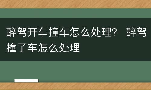 醉驾开车撞车怎么处理？ 醉驾撞了车怎么处理