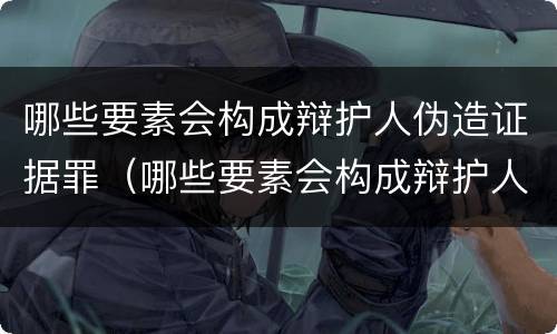 哪些要素会构成辩护人伪造证据罪（哪些要素会构成辩护人伪造证据罪）