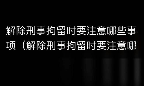 解除刑事拘留时要注意哪些事项（解除刑事拘留时要注意哪些事项和流程）