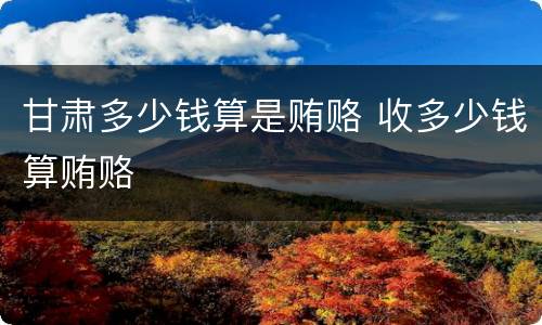 甘肃多少钱算是贿赂 收多少钱算贿赂