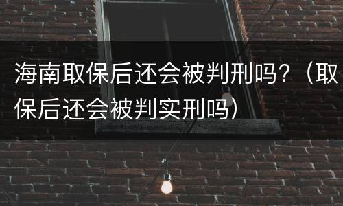 海南取保后还会被判刑吗?（取保后还会被判实刑吗）