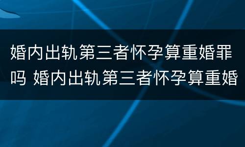 婚内出轨第三者怀孕算重婚罪吗 婚内出轨第三者怀孕算重婚罪吗知乎