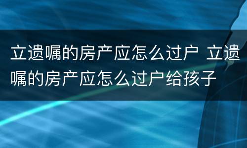 立遗嘱的房产应怎么过户 立遗嘱的房产应怎么过户给孩子