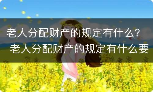 老人分配财产的规定有什么？ 老人分配财产的规定有什么要求