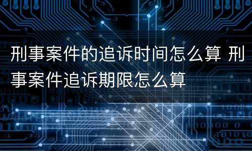 刑事案件的追诉时间怎么算 刑事案件追诉期限怎么算