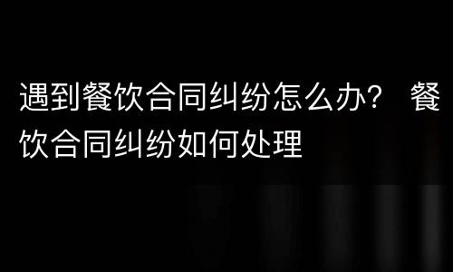 遇到餐饮合同纠纷怎么办？ 餐饮合同纠纷如何处理