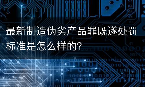 最新制造伪劣产品罪既遂处罚标准是怎么样的？
