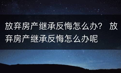 放弃房产继承反悔怎么办？ 放弃房产继承反悔怎么办呢