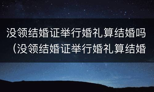 没领结婚证举行婚礼算结婚吗（没领结婚证举行婚礼算结婚吗知乎）