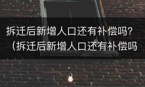 拆迁后新增人口还有补偿吗？（拆迁后新增人口还有补偿吗怎么算）