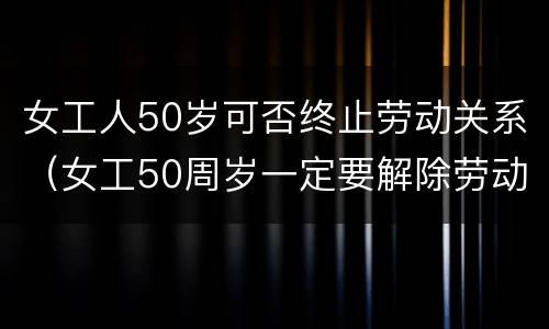 女工人50岁可否终止劳动关系（女工50周岁一定要解除劳动）