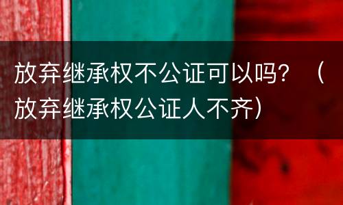 放弃继承权不公证可以吗？（放弃继承权公证人不齐）