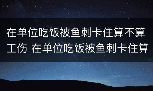 在单位吃饭被鱼刺卡住算不算工伤 在单位吃饭被鱼刺卡住算不算工伤事故