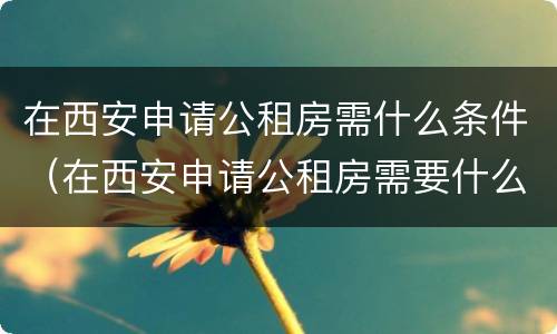 在西安申请公租房需什么条件（在西安申请公租房需要什么条件）
