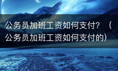 公务员加班工资如何支付？（公务员加班工资如何支付的）
