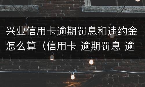 兴业信用卡逾期罚息和违约金怎么算（信用卡 逾期罚息 逾期利息）