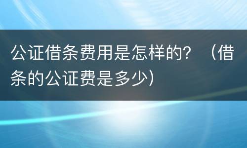 公证借条费用是怎样的？（借条的公证费是多少）