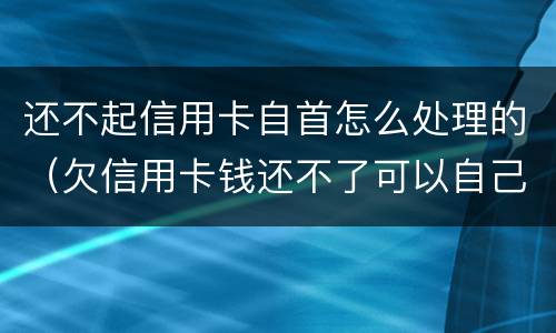 还不起信用卡自首怎么处理的（欠信用卡钱还不了可以自己自首吗）