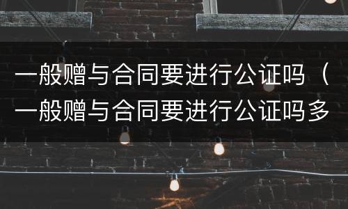 一般赠与合同要进行公证吗（一般赠与合同要进行公证吗多少钱）