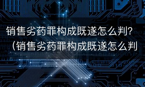 销售劣药罪构成既遂怎么判？（销售劣药罪构成既遂怎么判刑）