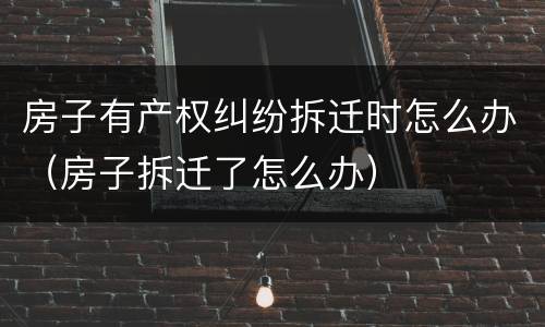 房子有产权纠纷拆迁时怎么办（房子拆迁了怎么办）