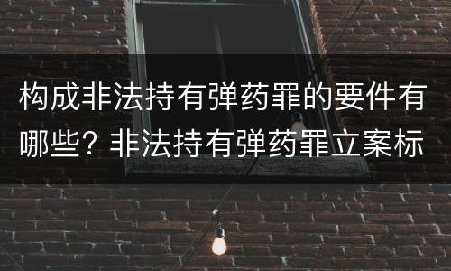 构成非法持有弹药罪的要件有哪些? 非法持有弹药罪立案标准最新