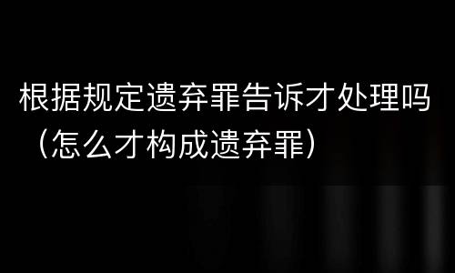 根据规定遗弃罪告诉才处理吗（怎么才构成遗弃罪）