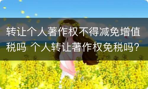 转让个人著作权不得减免增值税吗 个人转让著作权免税吗?