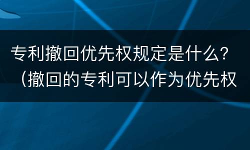 专利撤回优先权规定是什么？（撤回的专利可以作为优先权吗）