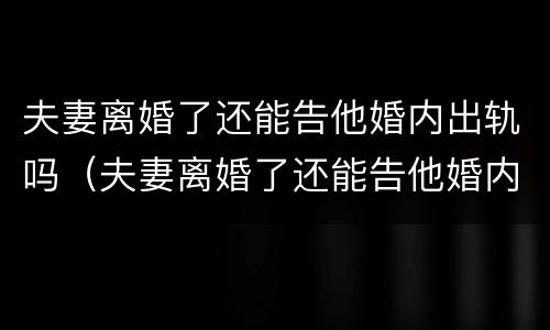夫妻离婚了还能告他婚内出轨吗（夫妻离婚了还能告他婚内出轨吗）