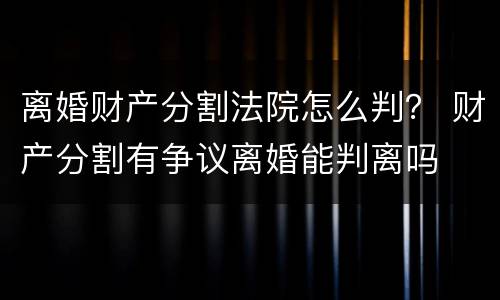 离婚财产分割法院怎么判？ 财产分割有争议离婚能判离吗
