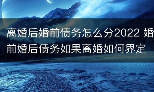 离婚后婚前债务怎么分2022 婚前婚后债务如果离婚如何界定
