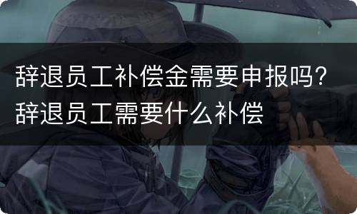 辞退员工补偿金需要申报吗? 辞退员工需要什么补偿