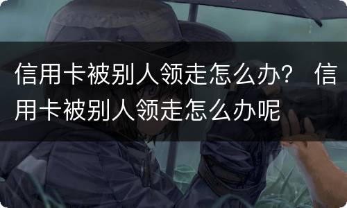 信用卡被别人领走怎么办？ 信用卡被别人领走怎么办呢