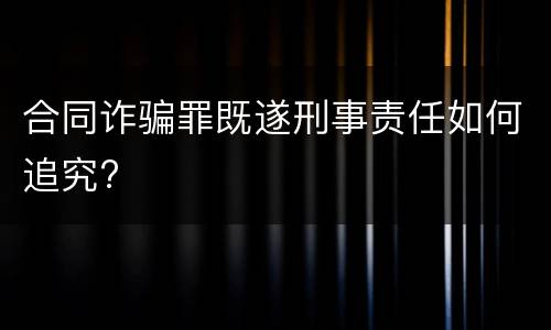 合同诈骗罪既遂刑事责任如何追究?