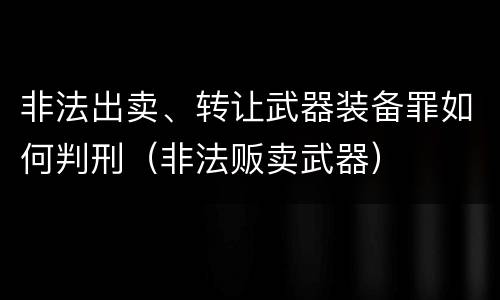 非法出卖、转让武器装备罪如何判刑（非法贩卖武器）