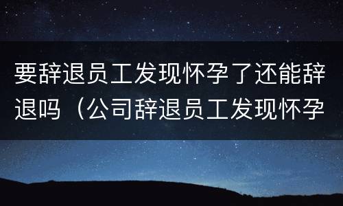 要辞退员工发现怀孕了还能辞退吗（公司辞退员工发现怀孕了）