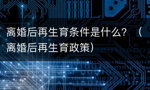 离婚后再生育条件是什么？（离婚后再生育政策）