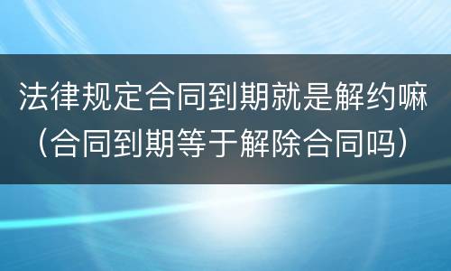法律规定合同到期就是解约嘛（合同到期等于解除合同吗）