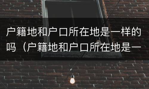 户籍地和户口所在地是一样的吗（户籍地和户口所在地是一样的吗怎么填）