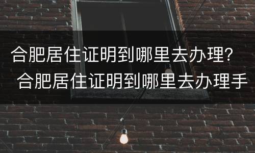 合肥居住证明到哪里去办理？ 合肥居住证明到哪里去办理手续