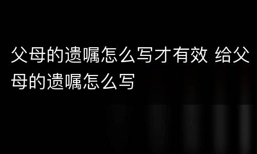 父母的遗嘱怎么写才有效 给父母的遗嘱怎么写