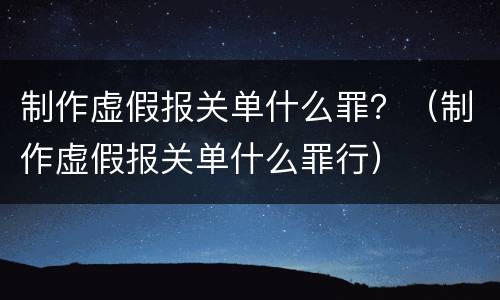 制作虚假报关单什么罪？（制作虚假报关单什么罪行）
