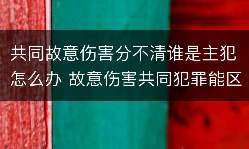 共同故意伤害分不清谁是主犯怎么办 故意伤害共同犯罪能区分责任