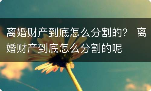 离婚财产到底怎么分割的？ 离婚财产到底怎么分割的呢