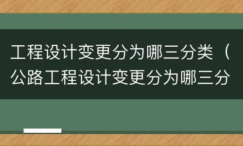 工程设计变更分为哪三分类（公路工程设计变更分为哪三分类）