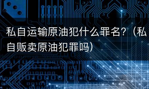私自运输原油犯什么罪名?（私自贩卖原油犯罪吗）