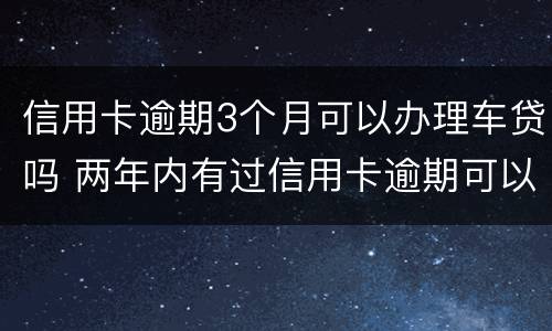 信用卡逾期3个月可以办理车贷吗 两年内有过信用卡逾期可以办理车贷吗
